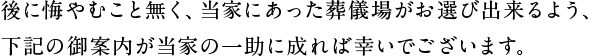 後に悔やむこと無く、当家にあった葬儀場がお選び出来るよう、下記の御案内が当家の一助に成れば幸いでございます。