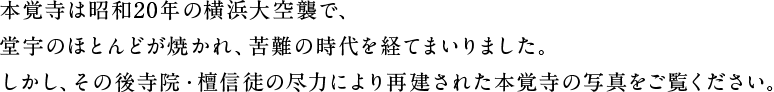 本覚寺は昭和20年の横浜大空襲で、堂宇のほとんどが焼かれ、苦難の時代を経てまいりました。しかし、その後寺院・檀信徒の尽力により再建された本覚寺の写真をご覧ください。